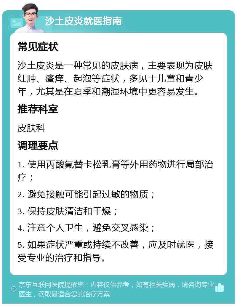 沙土皮炎就医指南 常见症状 沙土皮炎是一种常见的皮肤病，主要表现为皮肤红肿、瘙痒、起泡等症状，多见于儿童和青少年，尤其是在夏季和潮湿环境中更容易发生。 推荐科室 皮肤科 调理要点 1. 使用丙酸氟替卡松乳膏等外用药物进行局部治疗； 2. 避免接触可能引起过敏的物质； 3. 保持皮肤清洁和干燥； 4. 注意个人卫生，避免交叉感染； 5. 如果症状严重或持续不改善，应及时就医，接受专业的治疗和指导。