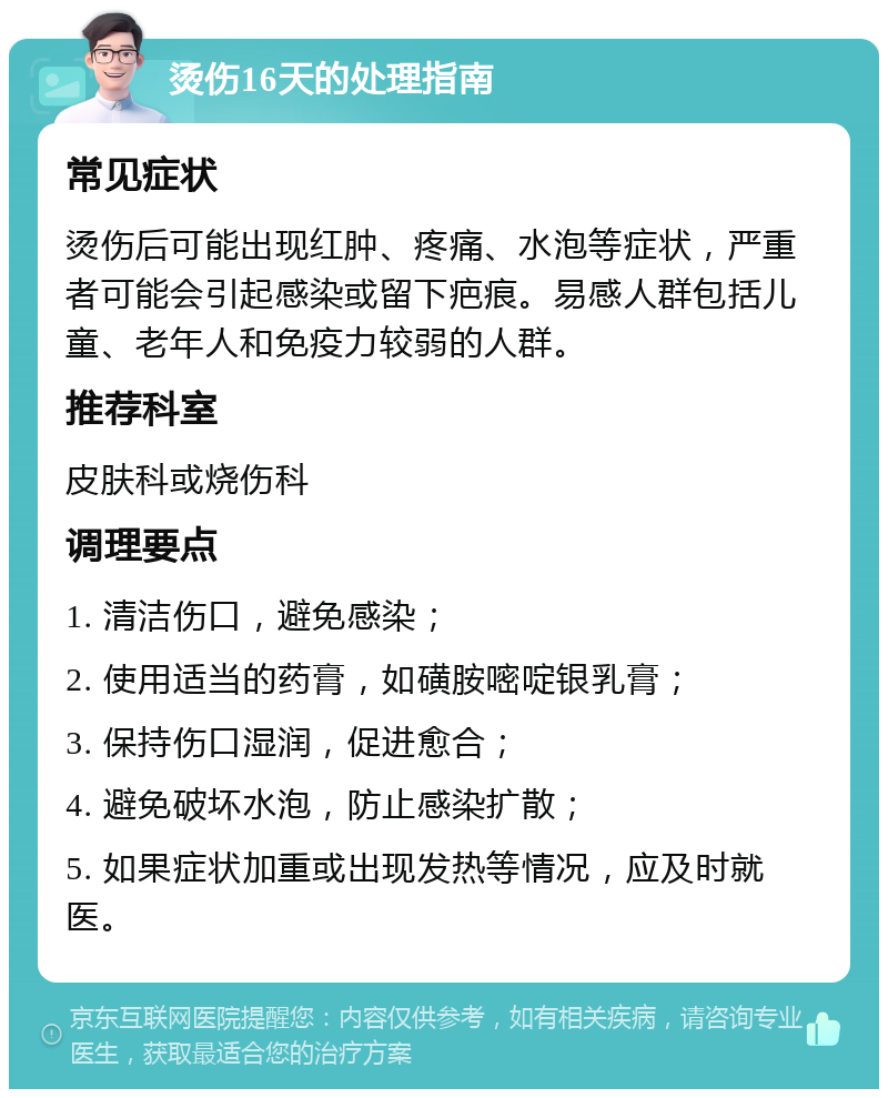 烫伤16天的处理指南 常见症状 烫伤后可能出现红肿、疼痛、水泡等症状，严重者可能会引起感染或留下疤痕。易感人群包括儿童、老年人和免疫力较弱的人群。 推荐科室 皮肤科或烧伤科 调理要点 1. 清洁伤口，避免感染； 2. 使用适当的药膏，如磺胺嘧啶银乳膏； 3. 保持伤口湿润，促进愈合； 4. 避免破坏水泡，防止感染扩散； 5. 如果症状加重或出现发热等情况，应及时就医。