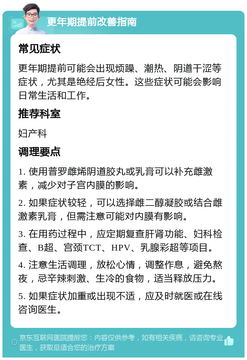 更年期提前改善指南 常见症状 更年期提前可能会出现烦躁、潮热、阴道干涩等症状，尤其是绝经后女性。这些症状可能会影响日常生活和工作。 推荐科室 妇产科 调理要点 1. 使用普罗雌烯阴道胶丸或乳膏可以补充雌激素，减少对子宫内膜的影响。 2. 如果症状较轻，可以选择雌二醇凝胶或结合雌激素乳膏，但需注意可能对内膜有影响。 3. 在用药过程中，应定期复查肝肾功能、妇科检查、B超、宫颈TCT、HPV、乳腺彩超等项目。 4. 注意生活调理，放松心情，调整作息，避免熬夜，忌辛辣刺激、生冷的食物，适当释放压力。 5. 如果症状加重或出现不适，应及时就医或在线咨询医生。