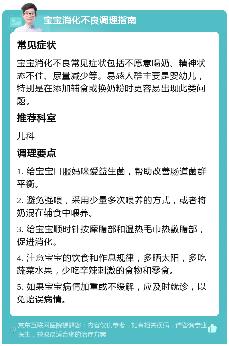 宝宝消化不良调理指南 常见症状 宝宝消化不良常见症状包括不愿意喝奶、精神状态不佳、尿量减少等。易感人群主要是婴幼儿，特别是在添加辅食或换奶粉时更容易出现此类问题。 推荐科室 儿科 调理要点 1. 给宝宝口服妈咪爱益生菌，帮助改善肠道菌群平衡。 2. 避免强喂，采用少量多次喂养的方式，或者将奶混在辅食中喂养。 3. 给宝宝顺时针按摩腹部和温热毛巾热敷腹部，促进消化。 4. 注意宝宝的饮食和作息规律，多晒太阳，多吃蔬菜水果，少吃辛辣刺激的食物和零食。 5. 如果宝宝病情加重或不缓解，应及时就诊，以免贻误病情。