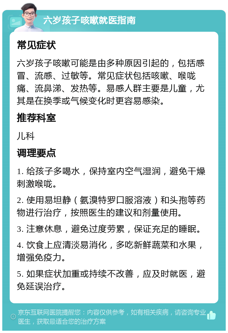 六岁孩子咳嗽就医指南 常见症状 六岁孩子咳嗽可能是由多种原因引起的，包括感冒、流感、过敏等。常见症状包括咳嗽、喉咙痛、流鼻涕、发热等。易感人群主要是儿童，尤其是在换季或气候变化时更容易感染。 推荐科室 儿科 调理要点 1. 给孩子多喝水，保持室内空气湿润，避免干燥刺激喉咙。 2. 使用易坦静（氨溴特罗口服溶液）和头孢等药物进行治疗，按照医生的建议和剂量使用。 3. 注意休息，避免过度劳累，保证充足的睡眠。 4. 饮食上应清淡易消化，多吃新鲜蔬菜和水果，增强免疫力。 5. 如果症状加重或持续不改善，应及时就医，避免延误治疗。