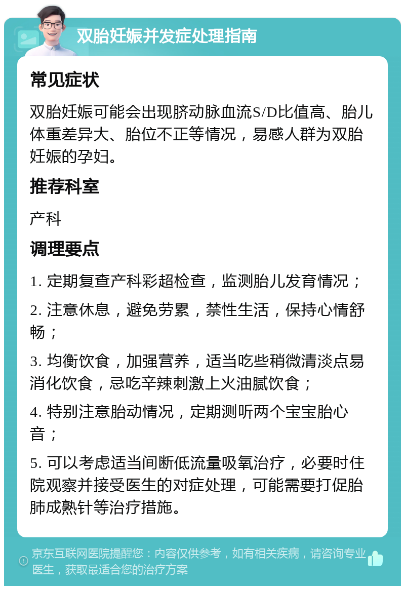 双胎妊娠并发症处理指南 常见症状 双胎妊娠可能会出现脐动脉血流S/D比值高、胎儿体重差异大、胎位不正等情况，易感人群为双胎妊娠的孕妇。 推荐科室 产科 调理要点 1. 定期复查产科彩超检查，监测胎儿发育情况； 2. 注意休息，避免劳累，禁性生活，保持心情舒畅； 3. 均衡饮食，加强营养，适当吃些稍微清淡点易消化饮食，忌吃辛辣刺激上火油腻饮食； 4. 特别注意胎动情况，定期测听两个宝宝胎心音； 5. 可以考虑适当间断低流量吸氧治疗，必要时住院观察并接受医生的对症处理，可能需要打促胎肺成熟针等治疗措施。