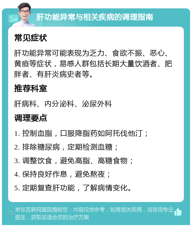 肝功能异常与相关疾病的调理指南 常见症状 肝功能异常可能表现为乏力、食欲不振、恶心、黄疸等症状，易感人群包括长期大量饮酒者、肥胖者、有肝炎病史者等。 推荐科室 肝病科、内分泌科、泌尿外科 调理要点 1. 控制血脂，口服降脂药如阿托伐他汀； 2. 排除糖尿病，定期检测血糖； 3. 调整饮食，避免高脂、高糖食物； 4. 保持良好作息，避免熬夜； 5. 定期复查肝功能，了解病情变化。