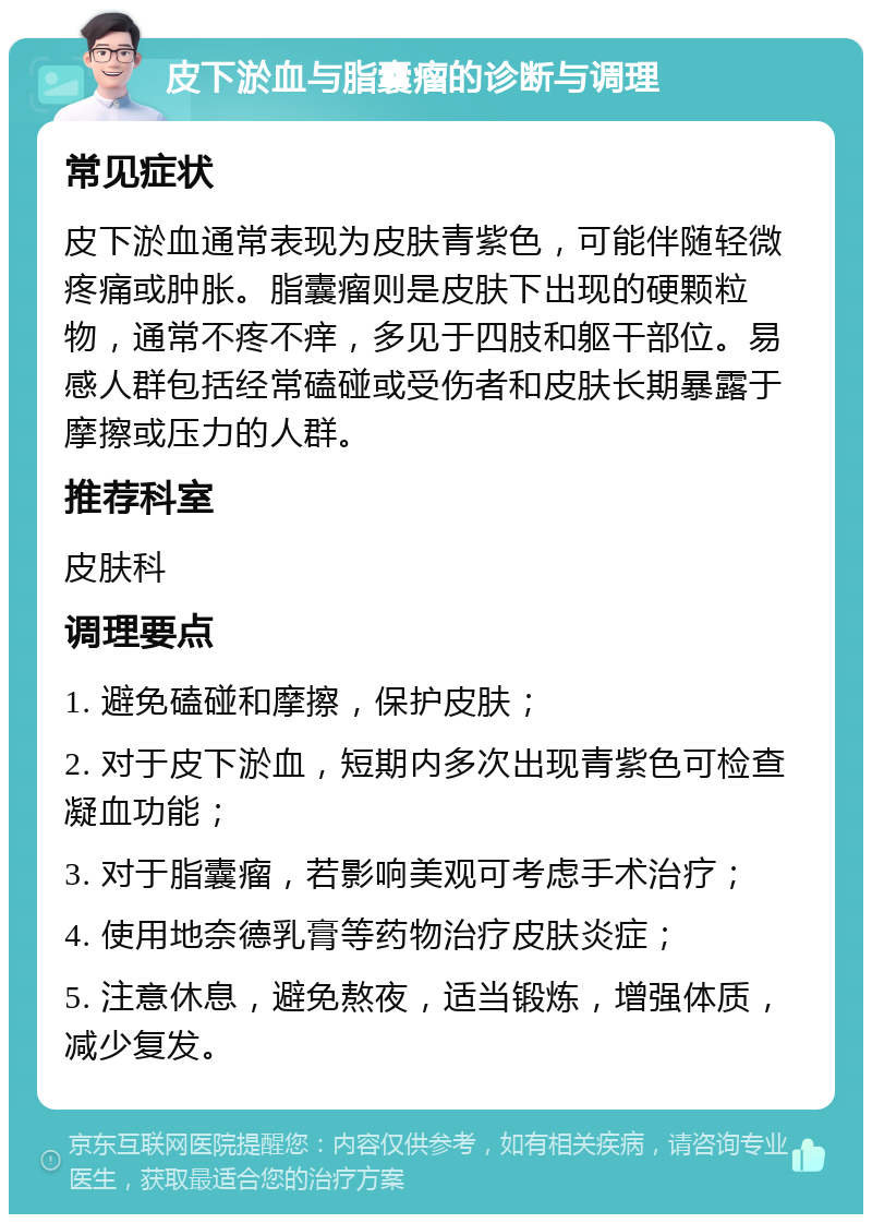 皮下淤血与脂囊瘤的诊断与调理 常见症状 皮下淤血通常表现为皮肤青紫色，可能伴随轻微疼痛或肿胀。脂囊瘤则是皮肤下出现的硬颗粒物，通常不疼不痒，多见于四肢和躯干部位。易感人群包括经常磕碰或受伤者和皮肤长期暴露于摩擦或压力的人群。 推荐科室 皮肤科 调理要点 1. 避免磕碰和摩擦，保护皮肤； 2. 对于皮下淤血，短期内多次出现青紫色可检查凝血功能； 3. 对于脂囊瘤，若影响美观可考虑手术治疗； 4. 使用地奈德乳膏等药物治疗皮肤炎症； 5. 注意休息，避免熬夜，适当锻炼，增强体质，减少复发。