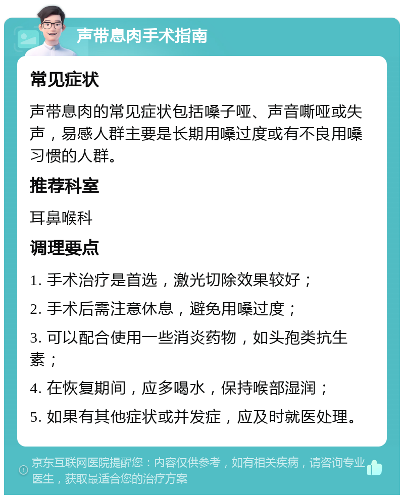 声带息肉手术指南 常见症状 声带息肉的常见症状包括嗓子哑、声音嘶哑或失声，易感人群主要是长期用嗓过度或有不良用嗓习惯的人群。 推荐科室 耳鼻喉科 调理要点 1. 手术治疗是首选，激光切除效果较好； 2. 手术后需注意休息，避免用嗓过度； 3. 可以配合使用一些消炎药物，如头孢类抗生素； 4. 在恢复期间，应多喝水，保持喉部湿润； 5. 如果有其他症状或并发症，应及时就医处理。