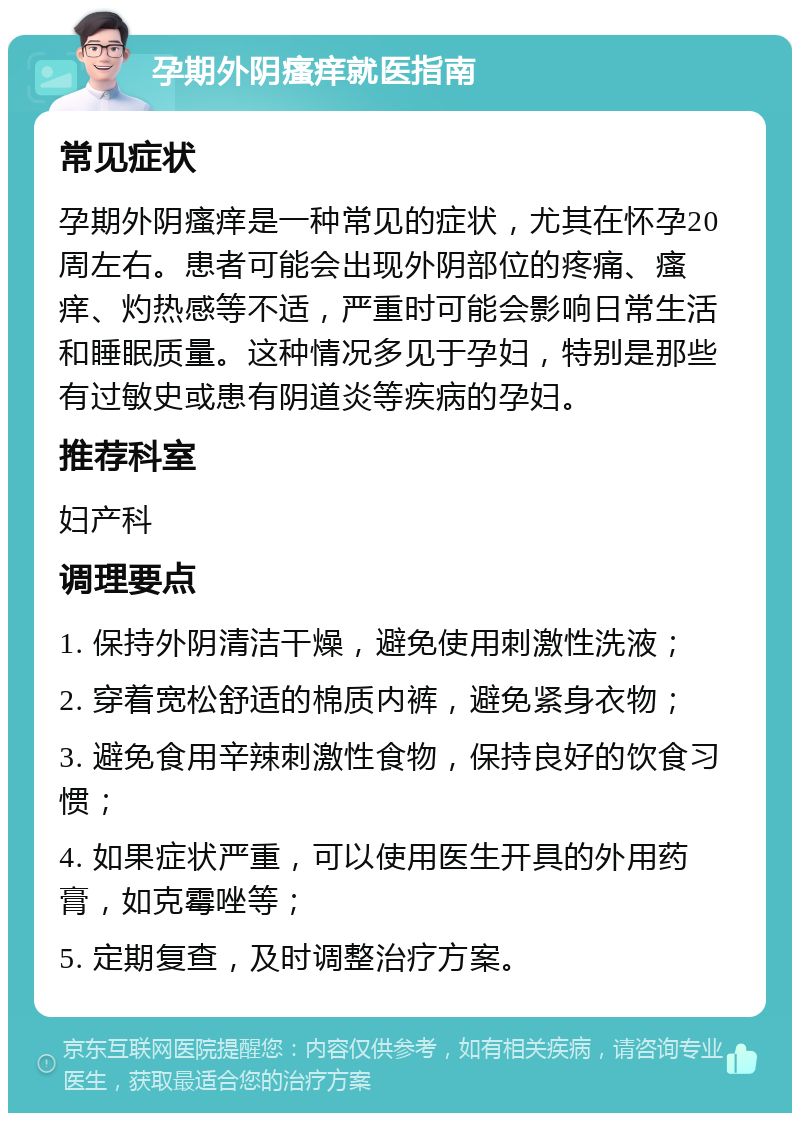 孕期外阴瘙痒就医指南 常见症状 孕期外阴瘙痒是一种常见的症状，尤其在怀孕20周左右。患者可能会出现外阴部位的疼痛、瘙痒、灼热感等不适，严重时可能会影响日常生活和睡眠质量。这种情况多见于孕妇，特别是那些有过敏史或患有阴道炎等疾病的孕妇。 推荐科室 妇产科 调理要点 1. 保持外阴清洁干燥，避免使用刺激性洗液； 2. 穿着宽松舒适的棉质内裤，避免紧身衣物； 3. 避免食用辛辣刺激性食物，保持良好的饮食习惯； 4. 如果症状严重，可以使用医生开具的外用药膏，如克霉唑等； 5. 定期复查，及时调整治疗方案。