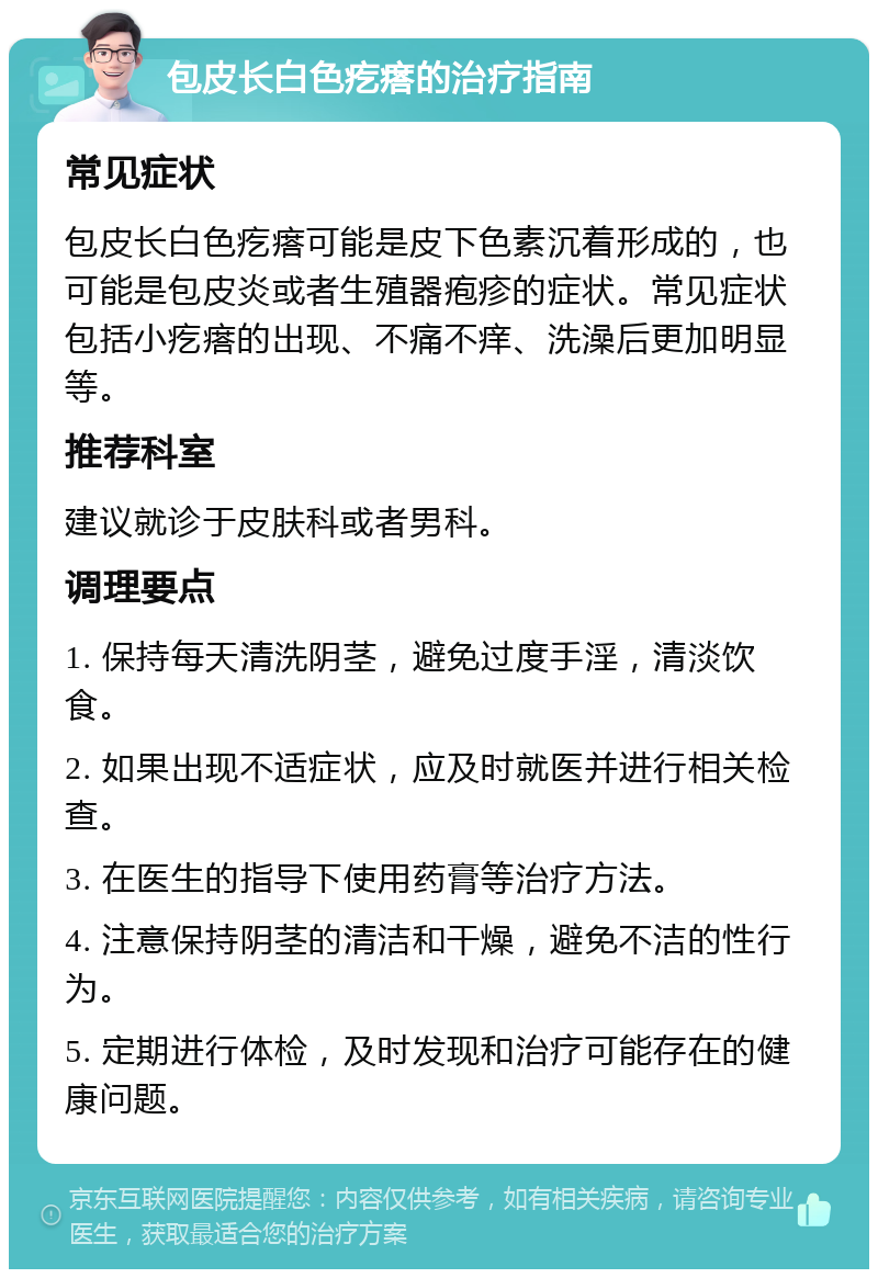 包皮长白色疙瘩的治疗指南 常见症状 包皮长白色疙瘩可能是皮下色素沉着形成的，也可能是包皮炎或者生殖器疱疹的症状。常见症状包括小疙瘩的出现、不痛不痒、洗澡后更加明显等。 推荐科室 建议就诊于皮肤科或者男科。 调理要点 1. 保持每天清洗阴茎，避免过度手淫，清淡饮食。 2. 如果出现不适症状，应及时就医并进行相关检查。 3. 在医生的指导下使用药膏等治疗方法。 4. 注意保持阴茎的清洁和干燥，避免不洁的性行为。 5. 定期进行体检，及时发现和治疗可能存在的健康问题。