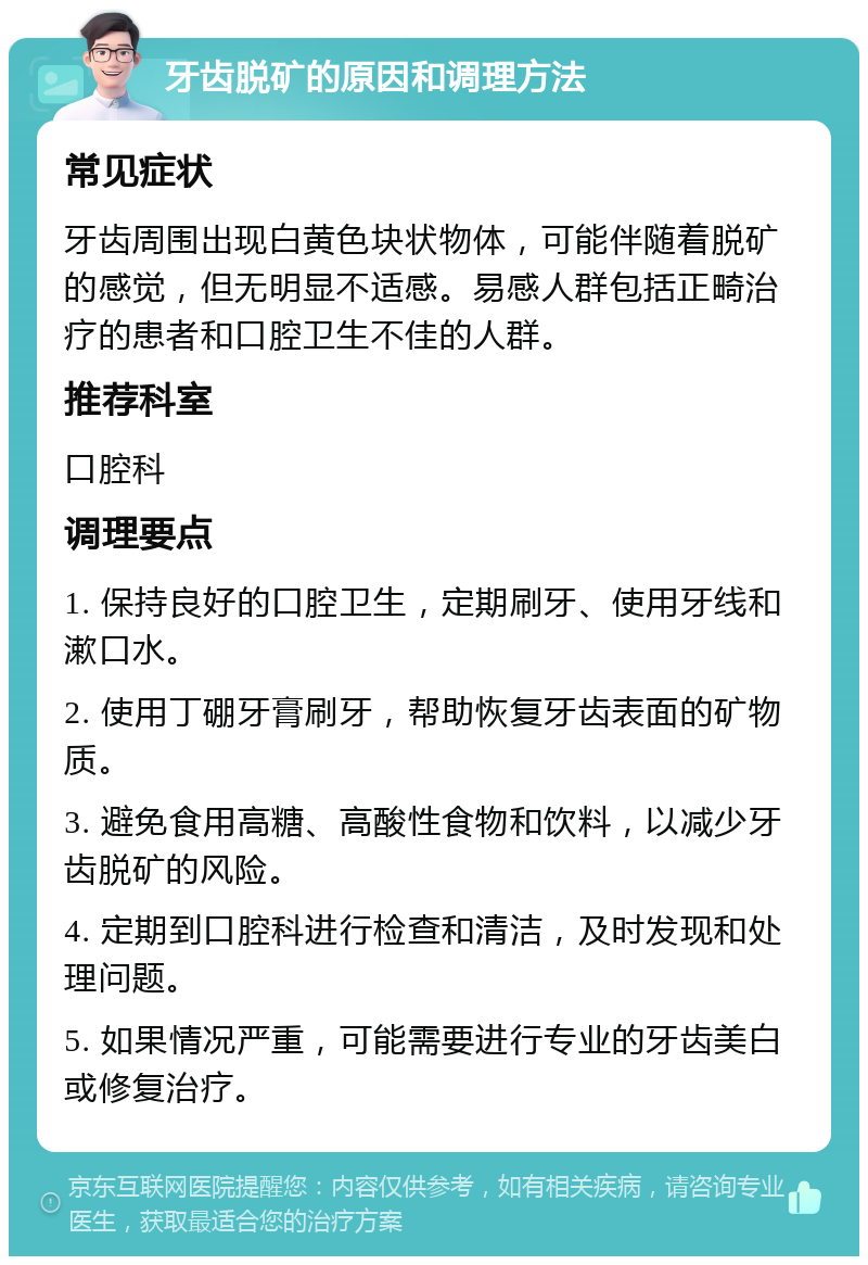 牙齿脱矿的原因和调理方法 常见症状 牙齿周围出现白黄色块状物体，可能伴随着脱矿的感觉，但无明显不适感。易感人群包括正畸治疗的患者和口腔卫生不佳的人群。 推荐科室 口腔科 调理要点 1. 保持良好的口腔卫生，定期刷牙、使用牙线和漱口水。 2. 使用丁硼牙膏刷牙，帮助恢复牙齿表面的矿物质。 3. 避免食用高糖、高酸性食物和饮料，以减少牙齿脱矿的风险。 4. 定期到口腔科进行检查和清洁，及时发现和处理问题。 5. 如果情况严重，可能需要进行专业的牙齿美白或修复治疗。