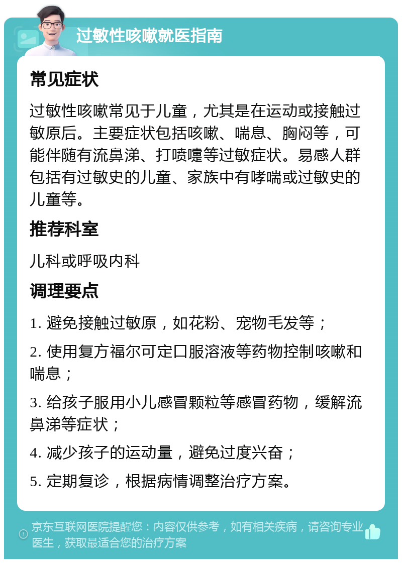 过敏性咳嗽就医指南 常见症状 过敏性咳嗽常见于儿童，尤其是在运动或接触过敏原后。主要症状包括咳嗽、喘息、胸闷等，可能伴随有流鼻涕、打喷嚏等过敏症状。易感人群包括有过敏史的儿童、家族中有哮喘或过敏史的儿童等。 推荐科室 儿科或呼吸内科 调理要点 1. 避免接触过敏原，如花粉、宠物毛发等； 2. 使用复方福尔可定口服溶液等药物控制咳嗽和喘息； 3. 给孩子服用小儿感冒颗粒等感冒药物，缓解流鼻涕等症状； 4. 减少孩子的运动量，避免过度兴奋； 5. 定期复诊，根据病情调整治疗方案。