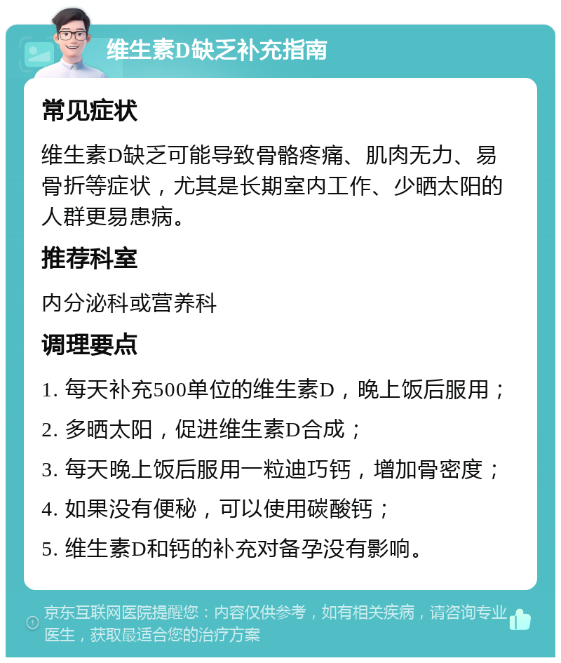 维生素D缺乏补充指南 常见症状 维生素D缺乏可能导致骨骼疼痛、肌肉无力、易骨折等症状，尤其是长期室内工作、少晒太阳的人群更易患病。 推荐科室 内分泌科或营养科 调理要点 1. 每天补充500单位的维生素D，晚上饭后服用； 2. 多晒太阳，促进维生素D合成； 3. 每天晚上饭后服用一粒迪巧钙，增加骨密度； 4. 如果没有便秘，可以使用碳酸钙； 5. 维生素D和钙的补充对备孕没有影响。