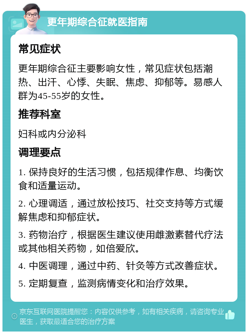 更年期综合征就医指南 常见症状 更年期综合征主要影响女性，常见症状包括潮热、出汗、心悸、失眠、焦虑、抑郁等。易感人群为45-55岁的女性。 推荐科室 妇科或内分泌科 调理要点 1. 保持良好的生活习惯，包括规律作息、均衡饮食和适量运动。 2. 心理调适，通过放松技巧、社交支持等方式缓解焦虑和抑郁症状。 3. 药物治疗，根据医生建议使用雌激素替代疗法或其他相关药物，如倍爱欣。 4. 中医调理，通过中药、针灸等方式改善症状。 5. 定期复查，监测病情变化和治疗效果。