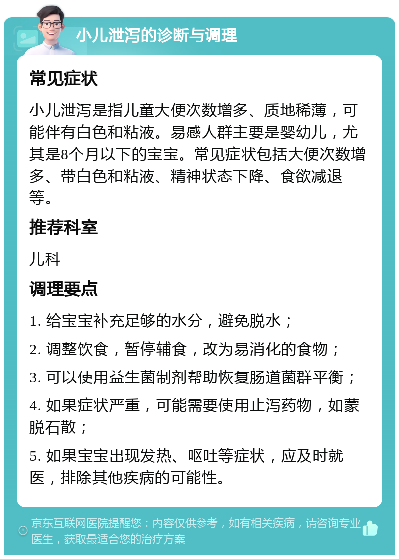 小儿泄泻的诊断与调理 常见症状 小儿泄泻是指儿童大便次数增多、质地稀薄，可能伴有白色和粘液。易感人群主要是婴幼儿，尤其是8个月以下的宝宝。常见症状包括大便次数增多、带白色和粘液、精神状态下降、食欲减退等。 推荐科室 儿科 调理要点 1. 给宝宝补充足够的水分，避免脱水； 2. 调整饮食，暂停辅食，改为易消化的食物； 3. 可以使用益生菌制剂帮助恢复肠道菌群平衡； 4. 如果症状严重，可能需要使用止泻药物，如蒙脱石散； 5. 如果宝宝出现发热、呕吐等症状，应及时就医，排除其他疾病的可能性。