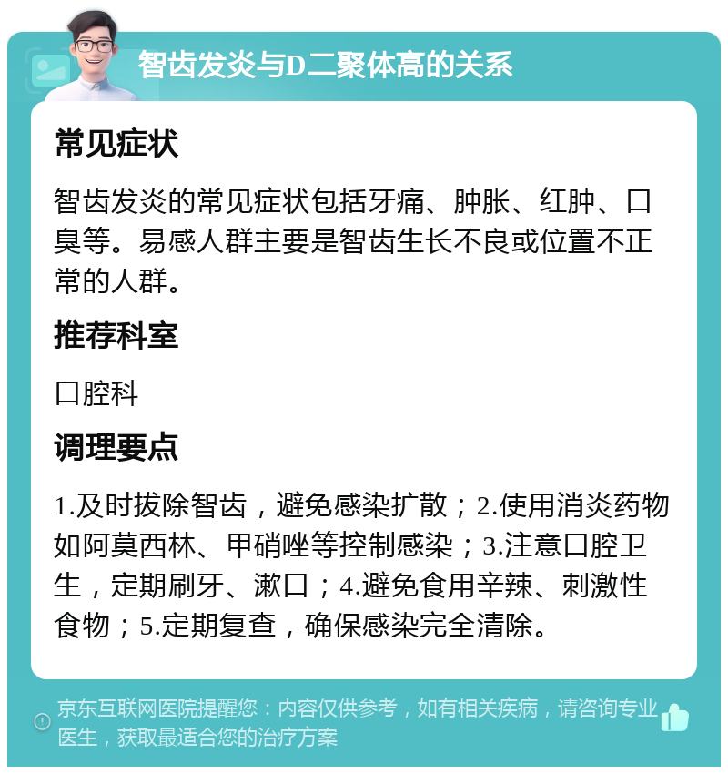 智齿发炎与D二聚体高的关系 常见症状 智齿发炎的常见症状包括牙痛、肿胀、红肿、口臭等。易感人群主要是智齿生长不良或位置不正常的人群。 推荐科室 口腔科 调理要点 1.及时拔除智齿，避免感染扩散；2.使用消炎药物如阿莫西林、甲硝唑等控制感染；3.注意口腔卫生，定期刷牙、漱口；4.避免食用辛辣、刺激性食物；5.定期复查，确保感染完全清除。