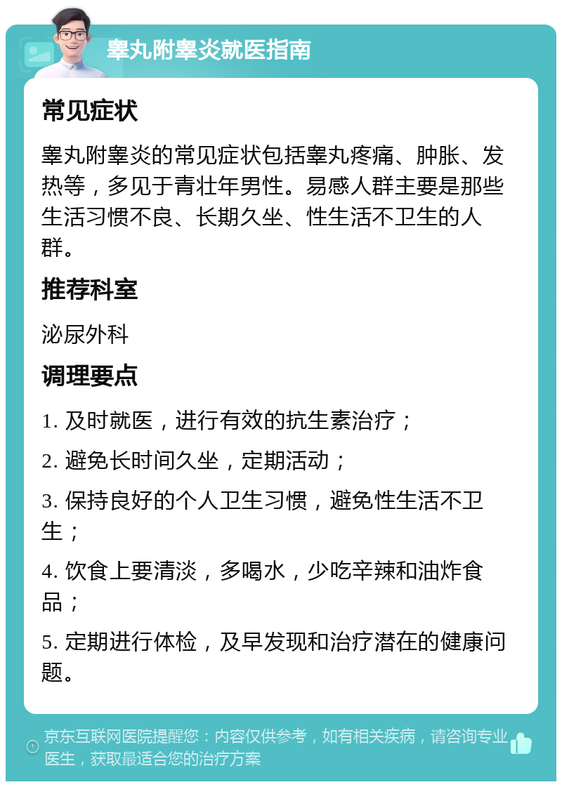 睾丸附睾炎就医指南 常见症状 睾丸附睾炎的常见症状包括睾丸疼痛、肿胀、发热等，多见于青壮年男性。易感人群主要是那些生活习惯不良、长期久坐、性生活不卫生的人群。 推荐科室 泌尿外科 调理要点 1. 及时就医，进行有效的抗生素治疗； 2. 避免长时间久坐，定期活动； 3. 保持良好的个人卫生习惯，避免性生活不卫生； 4. 饮食上要清淡，多喝水，少吃辛辣和油炸食品； 5. 定期进行体检，及早发现和治疗潜在的健康问题。