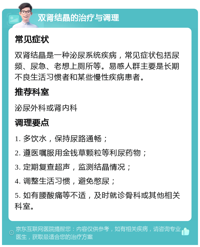 双肾结晶的治疗与调理 常见症状 双肾结晶是一种泌尿系统疾病，常见症状包括尿频、尿急、老想上厕所等。易感人群主要是长期不良生活习惯者和某些慢性疾病患者。 推荐科室 泌尿外科或肾内科 调理要点 1. 多饮水，保持尿路通畅； 2. 遵医嘱服用金钱草颗粒等利尿药物； 3. 定期复查超声，监测结晶情况； 4. 调整生活习惯，避免憋尿； 5. 如有腰酸痛等不适，及时就诊骨科或其他相关科室。