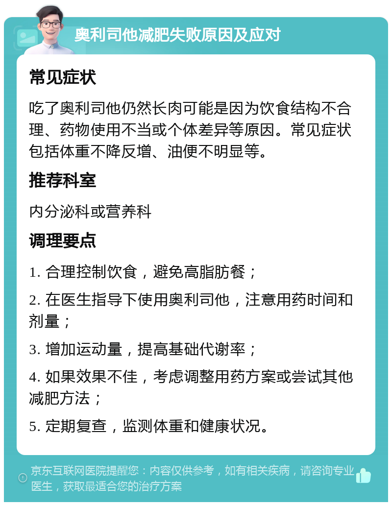 奥利司他减肥失败原因及应对 常见症状 吃了奥利司他仍然长肉可能是因为饮食结构不合理、药物使用不当或个体差异等原因。常见症状包括体重不降反增、油便不明显等。 推荐科室 内分泌科或营养科 调理要点 1. 合理控制饮食，避免高脂肪餐； 2. 在医生指导下使用奥利司他，注意用药时间和剂量； 3. 增加运动量，提高基础代谢率； 4. 如果效果不佳，考虑调整用药方案或尝试其他减肥方法； 5. 定期复查，监测体重和健康状况。