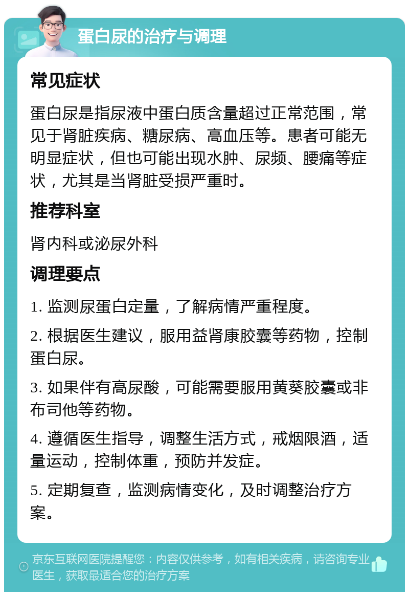 蛋白尿的治疗与调理 常见症状 蛋白尿是指尿液中蛋白质含量超过正常范围，常见于肾脏疾病、糖尿病、高血压等。患者可能无明显症状，但也可能出现水肿、尿频、腰痛等症状，尤其是当肾脏受损严重时。 推荐科室 肾内科或泌尿外科 调理要点 1. 监测尿蛋白定量，了解病情严重程度。 2. 根据医生建议，服用益肾康胶囊等药物，控制蛋白尿。 3. 如果伴有高尿酸，可能需要服用黄葵胶囊或非布司他等药物。 4. 遵循医生指导，调整生活方式，戒烟限酒，适量运动，控制体重，预防并发症。 5. 定期复查，监测病情变化，及时调整治疗方案。