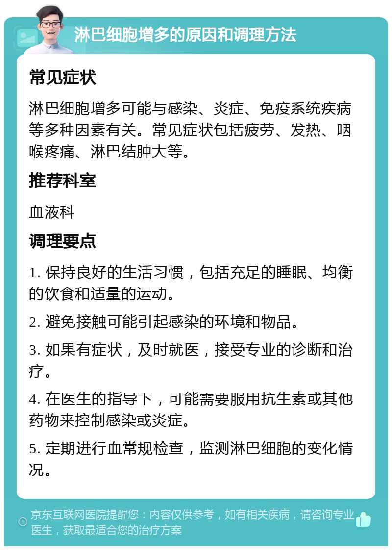 淋巴细胞增多的原因和调理方法 常见症状 淋巴细胞增多可能与感染、炎症、免疫系统疾病等多种因素有关。常见症状包括疲劳、发热、咽喉疼痛、淋巴结肿大等。 推荐科室 血液科 调理要点 1. 保持良好的生活习惯，包括充足的睡眠、均衡的饮食和适量的运动。 2. 避免接触可能引起感染的环境和物品。 3. 如果有症状，及时就医，接受专业的诊断和治疗。 4. 在医生的指导下，可能需要服用抗生素或其他药物来控制感染或炎症。 5. 定期进行血常规检查，监测淋巴细胞的变化情况。