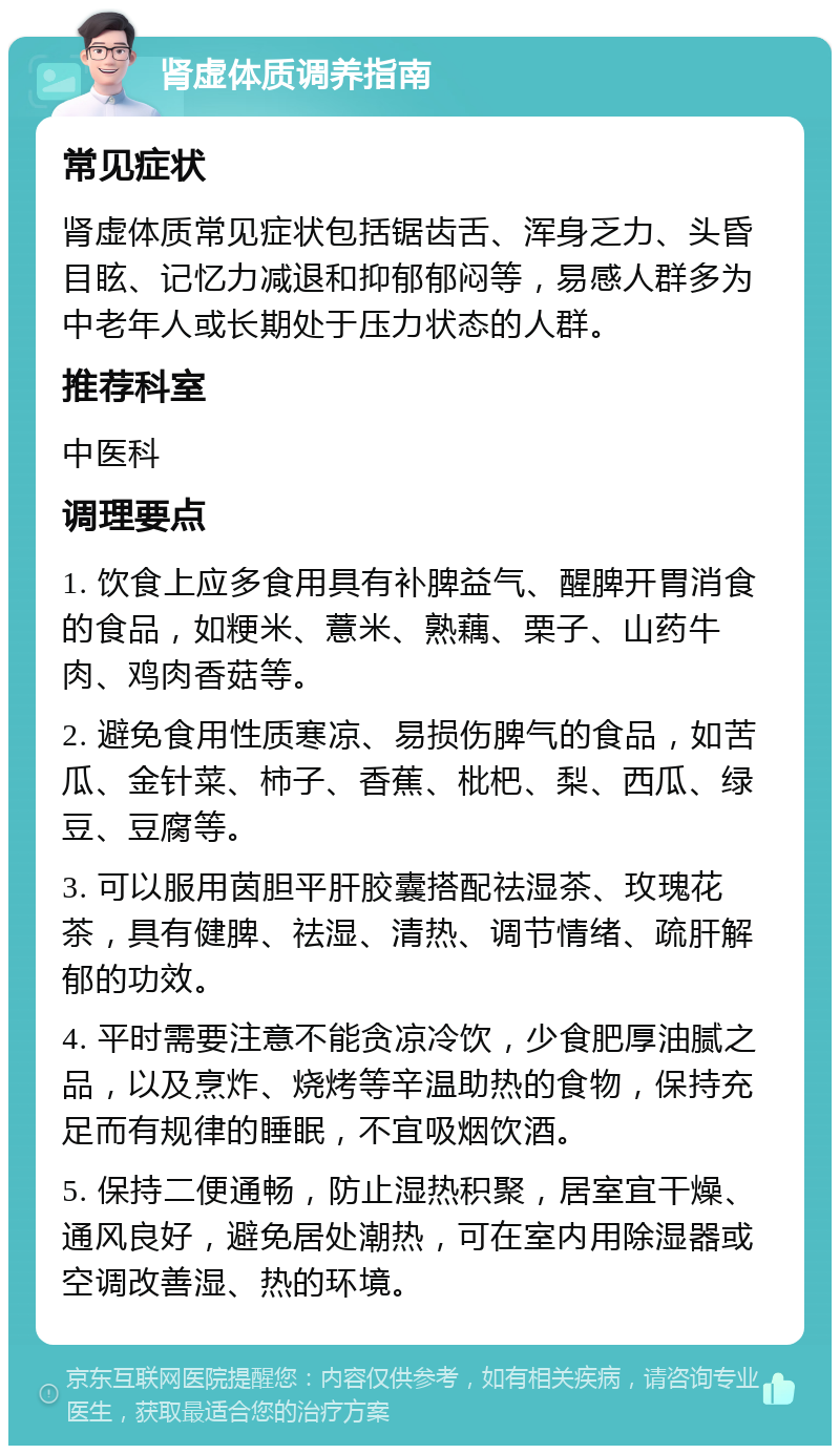 肾虚体质调养指南 常见症状 肾虚体质常见症状包括锯齿舌、浑身乏力、头昏目眩、记忆力减退和抑郁郁闷等，易感人群多为中老年人或长期处于压力状态的人群。 推荐科室 中医科 调理要点 1. 饮食上应多食用具有补脾益气、醒脾开胃消食的食品，如粳米、薏米、熟藕、栗子、山药牛肉、鸡肉香菇等。 2. 避免食用性质寒凉、易损伤脾气的食品，如苦瓜、金针菜、柿子、香蕉、枇杷、梨、西瓜、绿豆、豆腐等。 3. 可以服用茵胆平肝胶囊搭配祛湿茶、玫瑰花茶，具有健脾、祛湿、清热、调节情绪、疏肝解郁的功效。 4. 平时需要注意不能贪凉冷饮，少食肥厚油腻之品，以及烹炸、烧烤等辛温助热的食物，保持充足而有规律的睡眠，不宜吸烟饮酒。 5. 保持二便通畅，防止湿热积聚，居室宜干燥、通风良好，避免居处潮热，可在室内用除湿器或空调改善湿、热的环境。