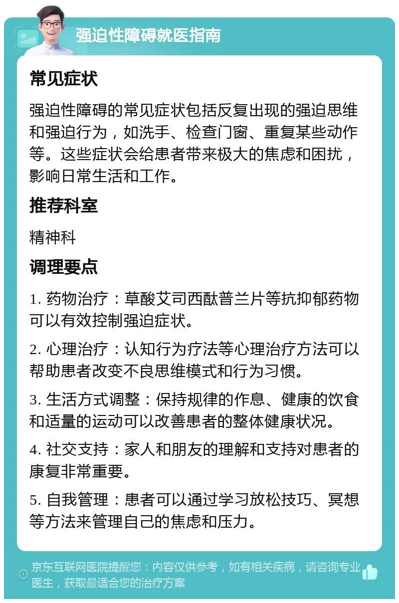 强迫性障碍就医指南 常见症状 强迫性障碍的常见症状包括反复出现的强迫思维和强迫行为，如洗手、检查门窗、重复某些动作等。这些症状会给患者带来极大的焦虑和困扰，影响日常生活和工作。 推荐科室 精神科 调理要点 1. 药物治疗：草酸艾司西酞普兰片等抗抑郁药物可以有效控制强迫症状。 2. 心理治疗：认知行为疗法等心理治疗方法可以帮助患者改变不良思维模式和行为习惯。 3. 生活方式调整：保持规律的作息、健康的饮食和适量的运动可以改善患者的整体健康状况。 4. 社交支持：家人和朋友的理解和支持对患者的康复非常重要。 5. 自我管理：患者可以通过学习放松技巧、冥想等方法来管理自己的焦虑和压力。