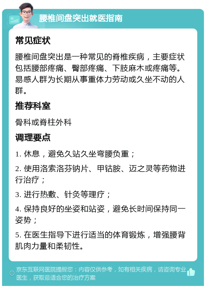 腰椎间盘突出就医指南 常见症状 腰椎间盘突出是一种常见的脊椎疾病，主要症状包括腰部疼痛、臀部疼痛、下肢麻木或疼痛等。易感人群为长期从事重体力劳动或久坐不动的人群。 推荐科室 骨科或脊柱外科 调理要点 1. 休息，避免久站久坐弯腰负重； 2. 使用洛索洛芬钠片、甲钴胺、迈之灵等药物进行治疗； 3. 进行热敷、针灸等理疗； 4. 保持良好的坐姿和站姿，避免长时间保持同一姿势； 5. 在医生指导下进行适当的体育锻炼，增强腰背肌肉力量和柔韧性。