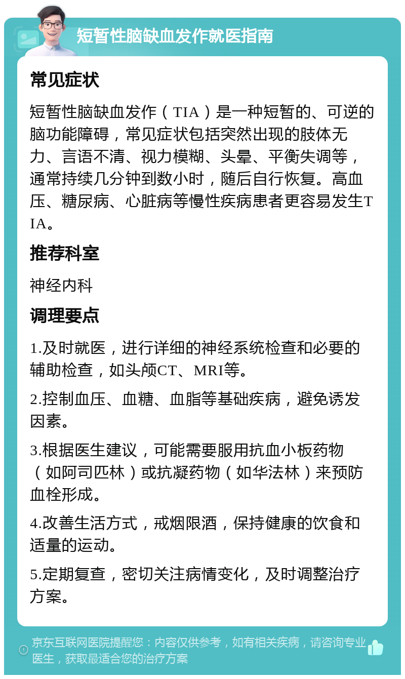 短暂性脑缺血发作就医指南 常见症状 短暂性脑缺血发作（TIA）是一种短暂的、可逆的脑功能障碍，常见症状包括突然出现的肢体无力、言语不清、视力模糊、头晕、平衡失调等，通常持续几分钟到数小时，随后自行恢复。高血压、糖尿病、心脏病等慢性疾病患者更容易发生TIA。 推荐科室 神经内科 调理要点 1.及时就医，进行详细的神经系统检查和必要的辅助检查，如头颅CT、MRI等。 2.控制血压、血糖、血脂等基础疾病，避免诱发因素。 3.根据医生建议，可能需要服用抗血小板药物（如阿司匹林）或抗凝药物（如华法林）来预防血栓形成。 4.改善生活方式，戒烟限酒，保持健康的饮食和适量的运动。 5.定期复查，密切关注病情变化，及时调整治疗方案。