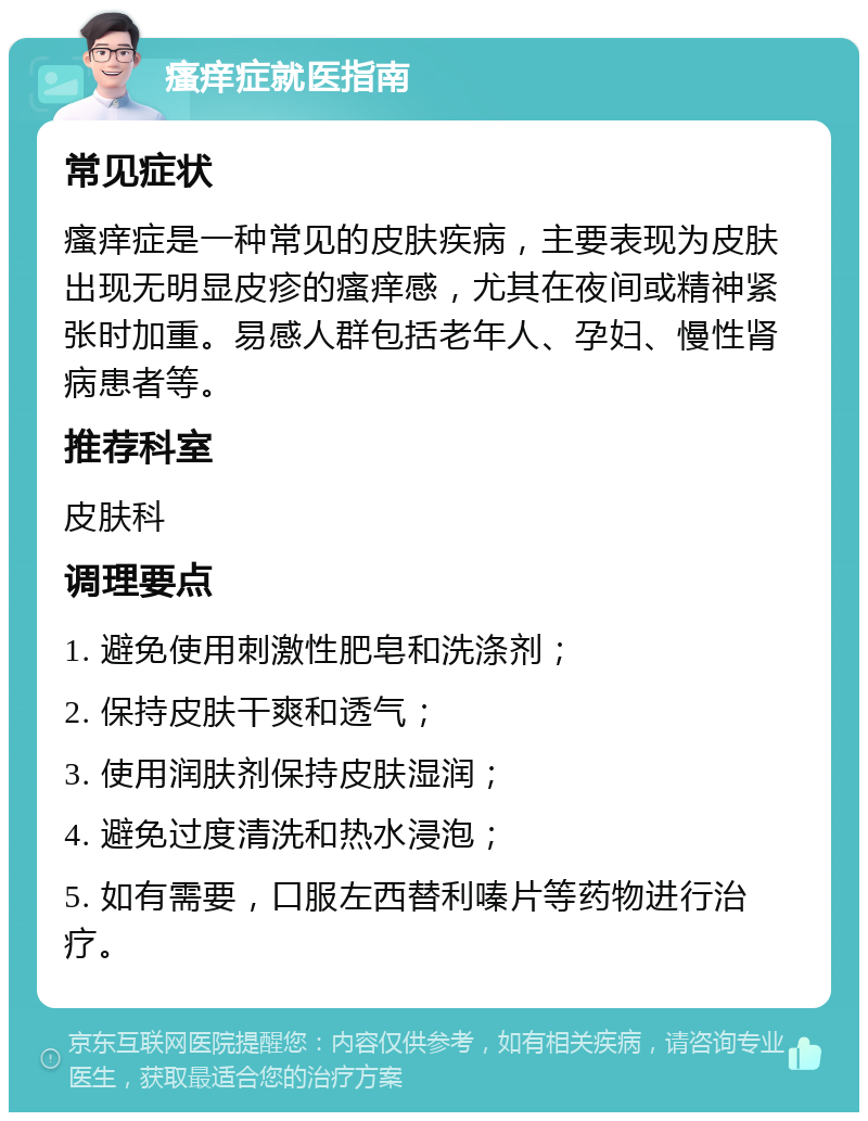 瘙痒症就医指南 常见症状 瘙痒症是一种常见的皮肤疾病，主要表现为皮肤出现无明显皮疹的瘙痒感，尤其在夜间或精神紧张时加重。易感人群包括老年人、孕妇、慢性肾病患者等。 推荐科室 皮肤科 调理要点 1. 避免使用刺激性肥皂和洗涤剂； 2. 保持皮肤干爽和透气； 3. 使用润肤剂保持皮肤湿润； 4. 避免过度清洗和热水浸泡； 5. 如有需要，口服左西替利嗪片等药物进行治疗。