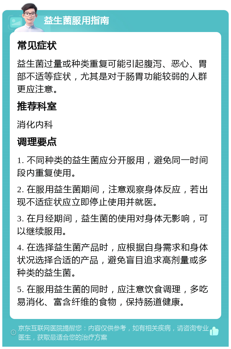 益生菌服用指南 常见症状 益生菌过量或种类重复可能引起腹泻、恶心、胃部不适等症状，尤其是对于肠胃功能较弱的人群更应注意。 推荐科室 消化内科 调理要点 1. 不同种类的益生菌应分开服用，避免同一时间段内重复使用。 2. 在服用益生菌期间，注意观察身体反应，若出现不适症状应立即停止使用并就医。 3. 在月经期间，益生菌的使用对身体无影响，可以继续服用。 4. 在选择益生菌产品时，应根据自身需求和身体状况选择合适的产品，避免盲目追求高剂量或多种类的益生菌。 5. 在服用益生菌的同时，应注意饮食调理，多吃易消化、富含纤维的食物，保持肠道健康。