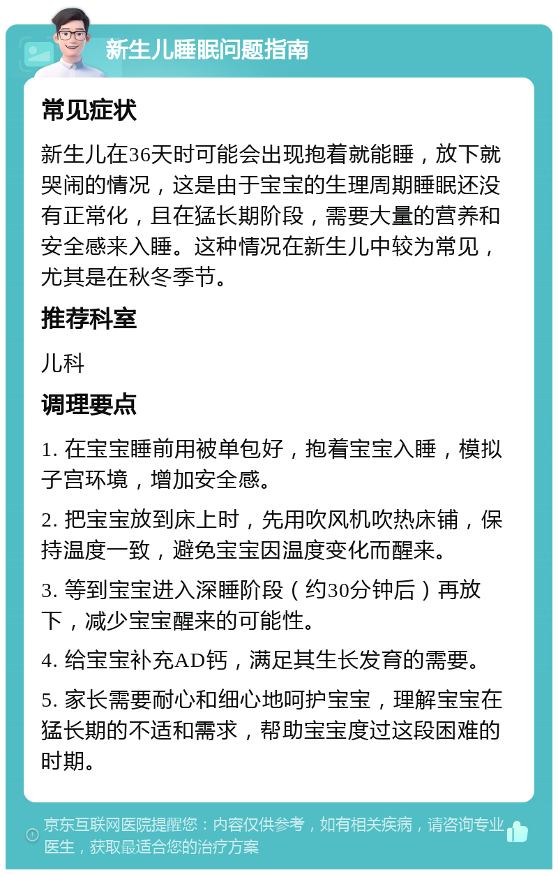 新生儿睡眠问题指南 常见症状 新生儿在36天时可能会出现抱着就能睡，放下就哭闹的情况，这是由于宝宝的生理周期睡眠还没有正常化，且在猛长期阶段，需要大量的营养和安全感来入睡。这种情况在新生儿中较为常见，尤其是在秋冬季节。 推荐科室 儿科 调理要点 1. 在宝宝睡前用被单包好，抱着宝宝入睡，模拟子宫环境，增加安全感。 2. 把宝宝放到床上时，先用吹风机吹热床铺，保持温度一致，避免宝宝因温度变化而醒来。 3. 等到宝宝进入深睡阶段（约30分钟后）再放下，减少宝宝醒来的可能性。 4. 给宝宝补充AD钙，满足其生长发育的需要。 5. 家长需要耐心和细心地呵护宝宝，理解宝宝在猛长期的不适和需求，帮助宝宝度过这段困难的时期。