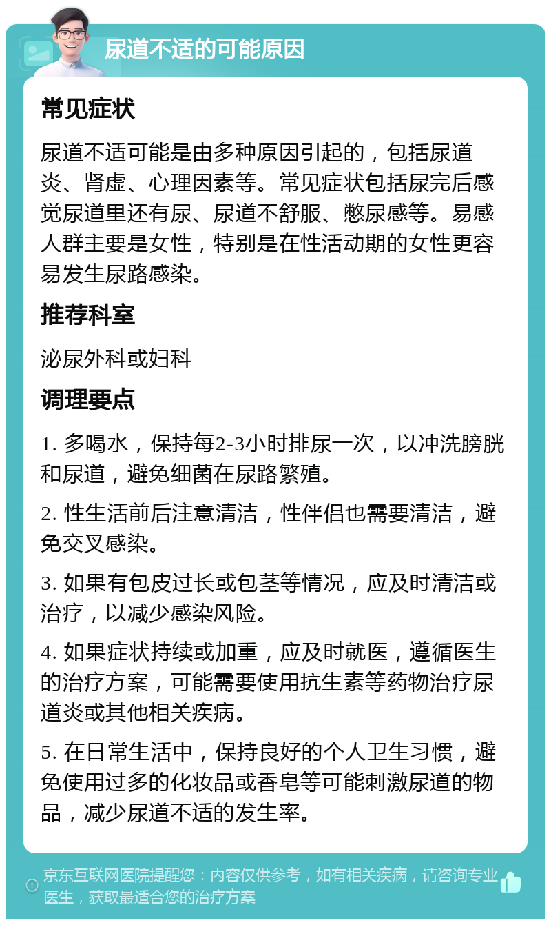 尿道不适的可能原因 常见症状 尿道不适可能是由多种原因引起的，包括尿道炎、肾虚、心理因素等。常见症状包括尿完后感觉尿道里还有尿、尿道不舒服、憋尿感等。易感人群主要是女性，特别是在性活动期的女性更容易发生尿路感染。 推荐科室 泌尿外科或妇科 调理要点 1. 多喝水，保持每2-3小时排尿一次，以冲洗膀胱和尿道，避免细菌在尿路繁殖。 2. 性生活前后注意清洁，性伴侣也需要清洁，避免交叉感染。 3. 如果有包皮过长或包茎等情况，应及时清洁或治疗，以减少感染风险。 4. 如果症状持续或加重，应及时就医，遵循医生的治疗方案，可能需要使用抗生素等药物治疗尿道炎或其他相关疾病。 5. 在日常生活中，保持良好的个人卫生习惯，避免使用过多的化妆品或香皂等可能刺激尿道的物品，减少尿道不适的发生率。