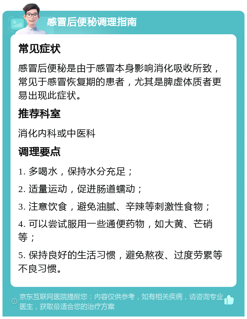 感冒后便秘调理指南 常见症状 感冒后便秘是由于感冒本身影响消化吸收所致，常见于感冒恢复期的患者，尤其是脾虚体质者更易出现此症状。 推荐科室 消化内科或中医科 调理要点 1. 多喝水，保持水分充足； 2. 适量运动，促进肠道蠕动； 3. 注意饮食，避免油腻、辛辣等刺激性食物； 4. 可以尝试服用一些通便药物，如大黄、芒硝等； 5. 保持良好的生活习惯，避免熬夜、过度劳累等不良习惯。