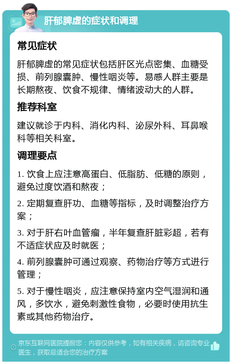 肝郁脾虚的症状和调理 常见症状 肝郁脾虚的常见症状包括肝区光点密集、血糖受损、前列腺囊肿、慢性咽炎等。易感人群主要是长期熬夜、饮食不规律、情绪波动大的人群。 推荐科室 建议就诊于内科、消化内科、泌尿外科、耳鼻喉科等相关科室。 调理要点 1. 饮食上应注意高蛋白、低脂肪、低糖的原则，避免过度饮酒和熬夜； 2. 定期复查肝功、血糖等指标，及时调整治疗方案； 3. 对于肝右叶血管瘤，半年复查肝脏彩超，若有不适症状应及时就医； 4. 前列腺囊肿可通过观察、药物治疗等方式进行管理； 5. 对于慢性咽炎，应注意保持室内空气湿润和通风，多饮水，避免刺激性食物，必要时使用抗生素或其他药物治疗。