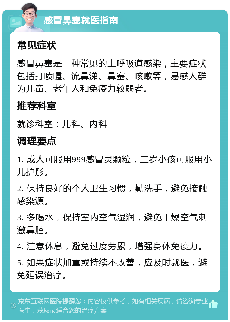 感冒鼻塞就医指南 常见症状 感冒鼻塞是一种常见的上呼吸道感染，主要症状包括打喷嚏、流鼻涕、鼻塞、咳嗽等，易感人群为儿童、老年人和免疫力较弱者。 推荐科室 就诊科室：儿科、内科 调理要点 1. 成人可服用999感冒灵颗粒，三岁小孩可服用小儿护彤。 2. 保持良好的个人卫生习惯，勤洗手，避免接触感染源。 3. 多喝水，保持室内空气湿润，避免干燥空气刺激鼻腔。 4. 注意休息，避免过度劳累，增强身体免疫力。 5. 如果症状加重或持续不改善，应及时就医，避免延误治疗。