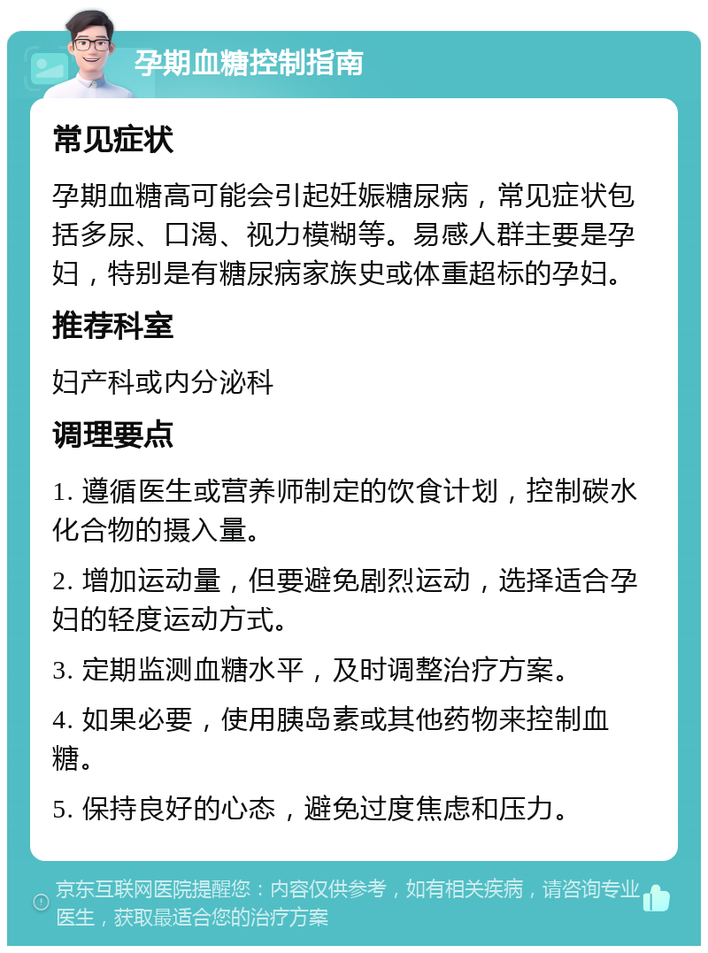 孕期血糖控制指南 常见症状 孕期血糖高可能会引起妊娠糖尿病，常见症状包括多尿、口渴、视力模糊等。易感人群主要是孕妇，特别是有糖尿病家族史或体重超标的孕妇。 推荐科室 妇产科或内分泌科 调理要点 1. 遵循医生或营养师制定的饮食计划，控制碳水化合物的摄入量。 2. 增加运动量，但要避免剧烈运动，选择适合孕妇的轻度运动方式。 3. 定期监测血糖水平，及时调整治疗方案。 4. 如果必要，使用胰岛素或其他药物来控制血糖。 5. 保持良好的心态，避免过度焦虑和压力。