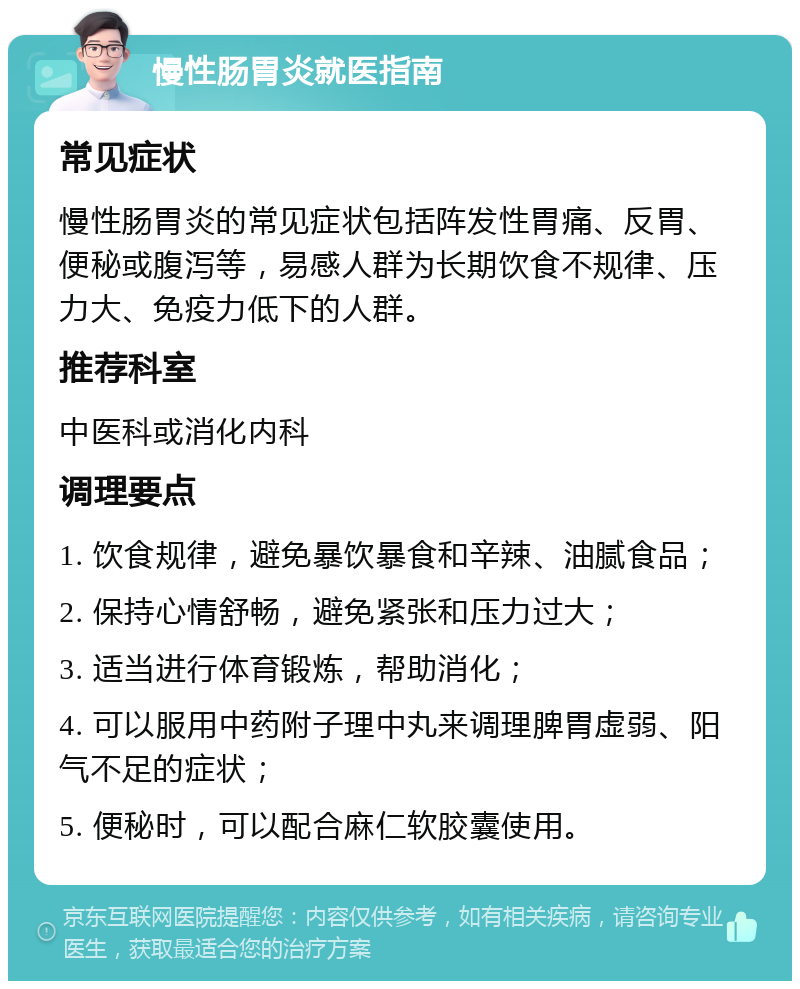 慢性肠胃炎就医指南 常见症状 慢性肠胃炎的常见症状包括阵发性胃痛、反胃、便秘或腹泻等，易感人群为长期饮食不规律、压力大、免疫力低下的人群。 推荐科室 中医科或消化内科 调理要点 1. 饮食规律，避免暴饮暴食和辛辣、油腻食品； 2. 保持心情舒畅，避免紧张和压力过大； 3. 适当进行体育锻炼，帮助消化； 4. 可以服用中药附子理中丸来调理脾胃虚弱、阳气不足的症状； 5. 便秘时，可以配合麻仁软胶囊使用。