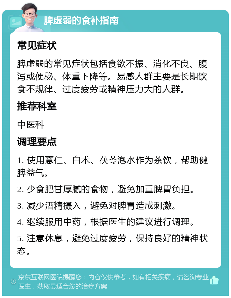 脾虚弱的食补指南 常见症状 脾虚弱的常见症状包括食欲不振、消化不良、腹泻或便秘、体重下降等。易感人群主要是长期饮食不规律、过度疲劳或精神压力大的人群。 推荐科室 中医科 调理要点 1. 使用薏仁、白术、茯苓泡水作为茶饮，帮助健脾益气。 2. 少食肥甘厚腻的食物，避免加重脾胃负担。 3. 减少酒精摄入，避免对脾胃造成刺激。 4. 继续服用中药，根据医生的建议进行调理。 5. 注意休息，避免过度疲劳，保持良好的精神状态。