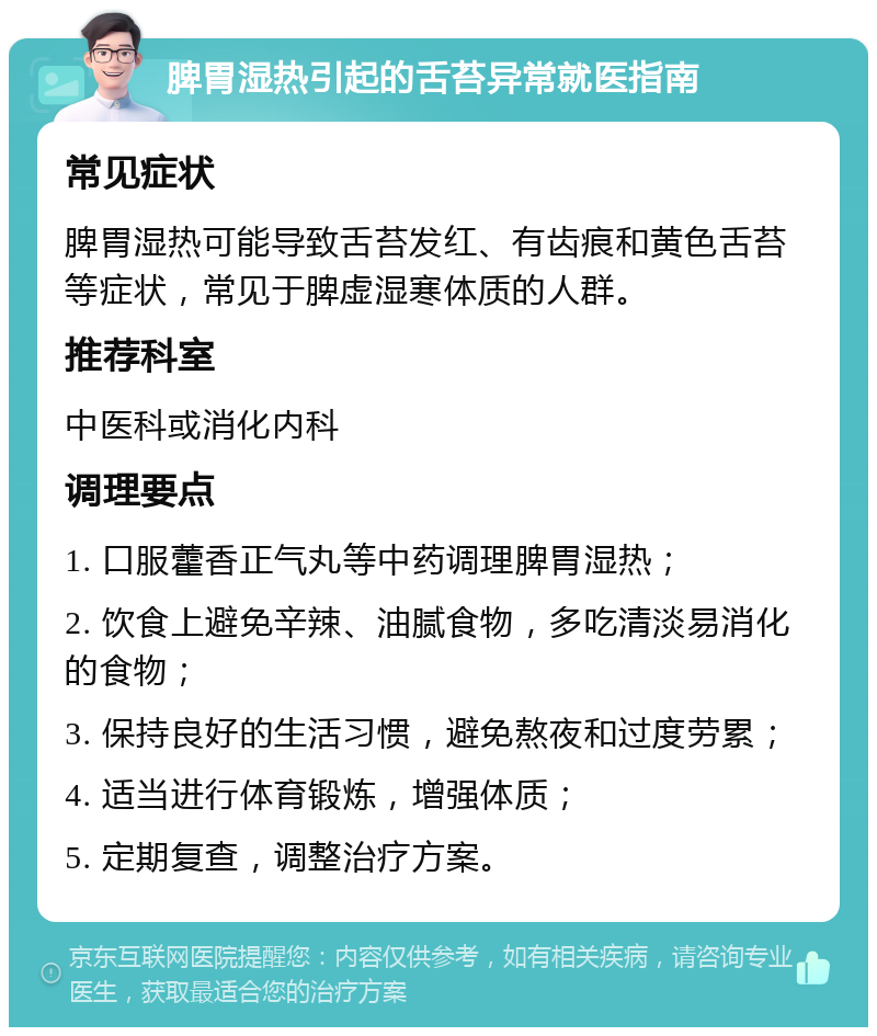 脾胃湿热引起的舌苔异常就医指南 常见症状 脾胃湿热可能导致舌苔发红、有齿痕和黄色舌苔等症状，常见于脾虚湿寒体质的人群。 推荐科室 中医科或消化内科 调理要点 1. 口服藿香正气丸等中药调理脾胃湿热； 2. 饮食上避免辛辣、油腻食物，多吃清淡易消化的食物； 3. 保持良好的生活习惯，避免熬夜和过度劳累； 4. 适当进行体育锻炼，增强体质； 5. 定期复查，调整治疗方案。