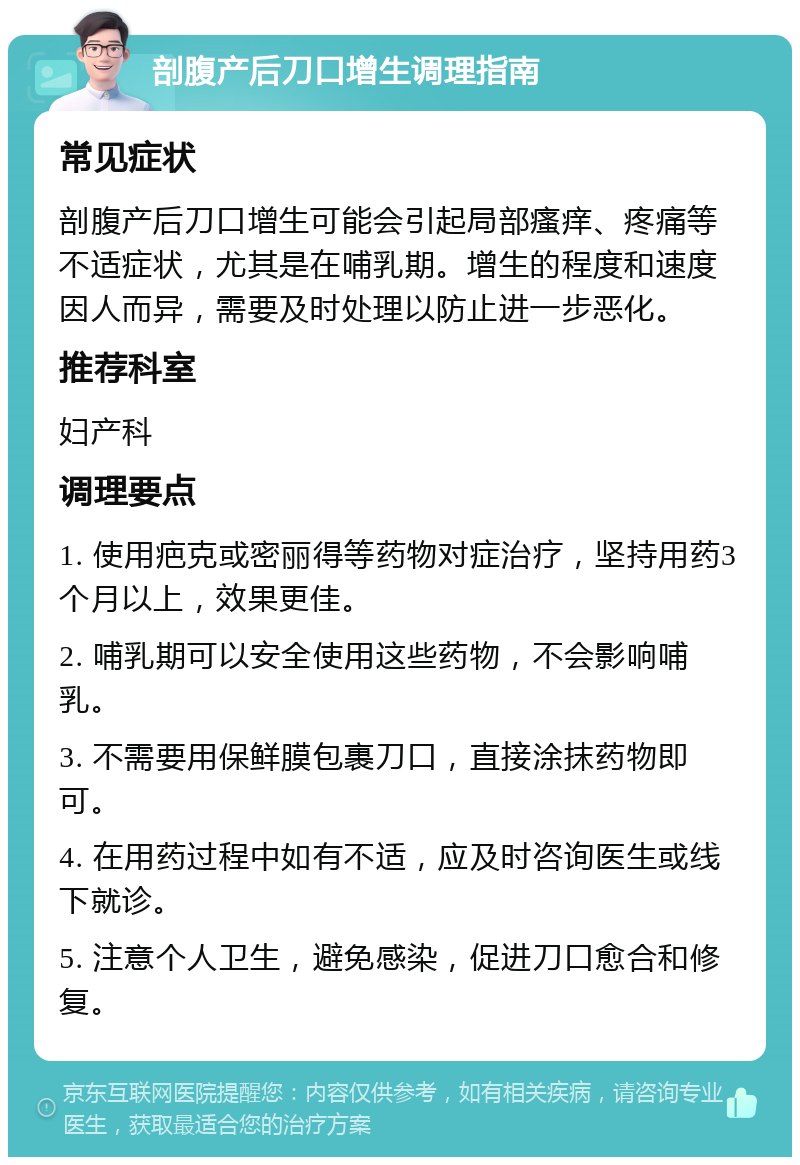 剖腹产后刀口增生调理指南 常见症状 剖腹产后刀口增生可能会引起局部瘙痒、疼痛等不适症状，尤其是在哺乳期。增生的程度和速度因人而异，需要及时处理以防止进一步恶化。 推荐科室 妇产科 调理要点 1. 使用疤克或密丽得等药物对症治疗，坚持用药3个月以上，效果更佳。 2. 哺乳期可以安全使用这些药物，不会影响哺乳。 3. 不需要用保鲜膜包裹刀口，直接涂抹药物即可。 4. 在用药过程中如有不适，应及时咨询医生或线下就诊。 5. 注意个人卫生，避免感染，促进刀口愈合和修复。