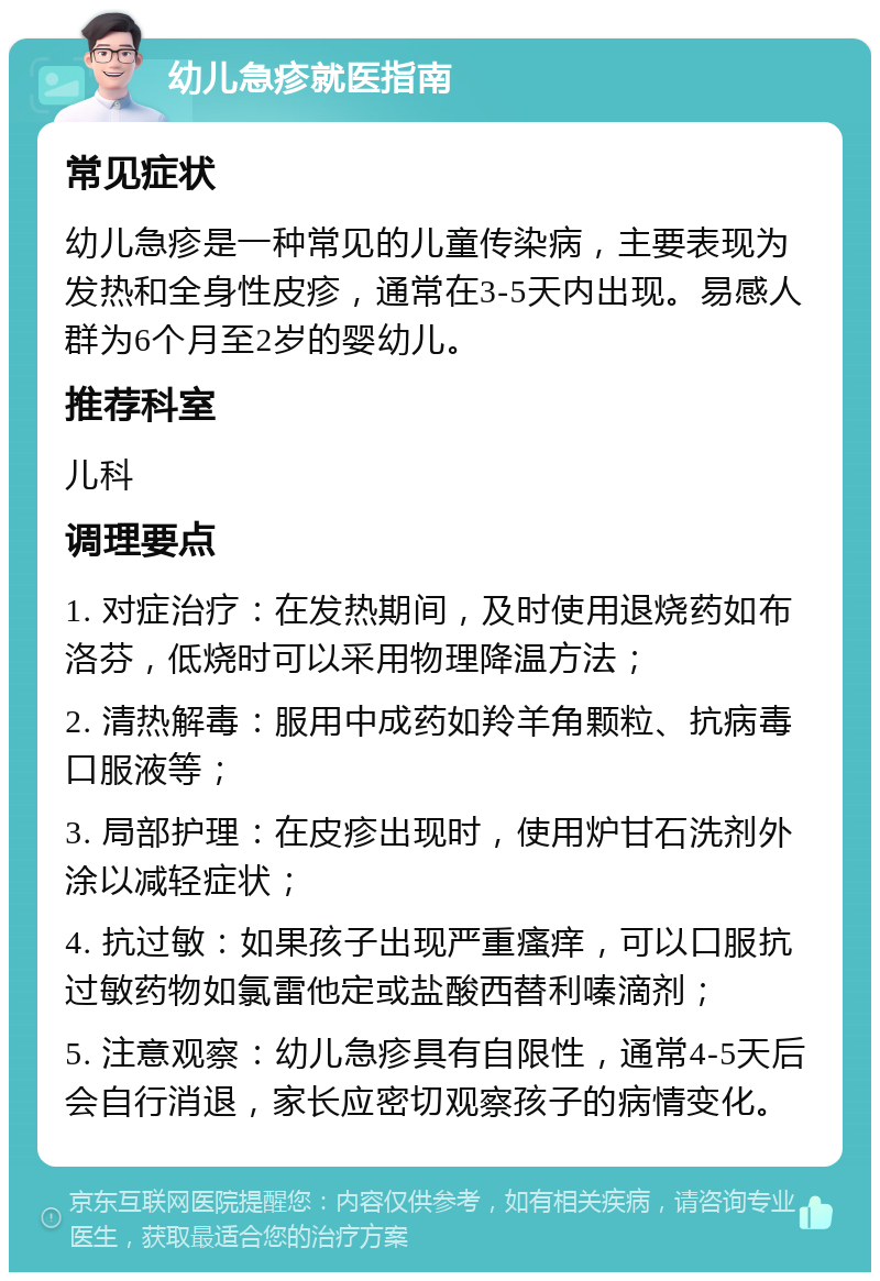 幼儿急疹就医指南 常见症状 幼儿急疹是一种常见的儿童传染病，主要表现为发热和全身性皮疹，通常在3-5天内出现。易感人群为6个月至2岁的婴幼儿。 推荐科室 儿科 调理要点 1. 对症治疗：在发热期间，及时使用退烧药如布洛芬，低烧时可以采用物理降温方法； 2. 清热解毒：服用中成药如羚羊角颗粒、抗病毒口服液等； 3. 局部护理：在皮疹出现时，使用炉甘石洗剂外涂以减轻症状； 4. 抗过敏：如果孩子出现严重瘙痒，可以口服抗过敏药物如氯雷他定或盐酸西替利嗪滴剂； 5. 注意观察：幼儿急疹具有自限性，通常4-5天后会自行消退，家长应密切观察孩子的病情变化。