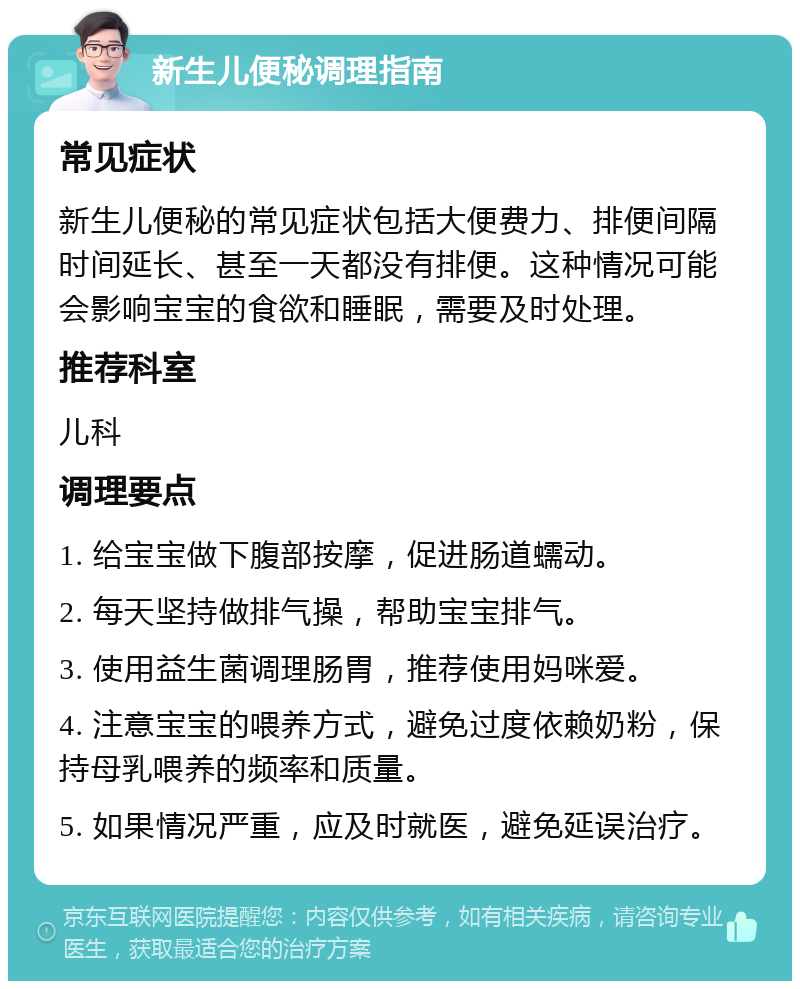 新生儿便秘调理指南 常见症状 新生儿便秘的常见症状包括大便费力、排便间隔时间延长、甚至一天都没有排便。这种情况可能会影响宝宝的食欲和睡眠，需要及时处理。 推荐科室 儿科 调理要点 1. 给宝宝做下腹部按摩，促进肠道蠕动。 2. 每天坚持做排气操，帮助宝宝排气。 3. 使用益生菌调理肠胃，推荐使用妈咪爱。 4. 注意宝宝的喂养方式，避免过度依赖奶粉，保持母乳喂养的频率和质量。 5. 如果情况严重，应及时就医，避免延误治疗。