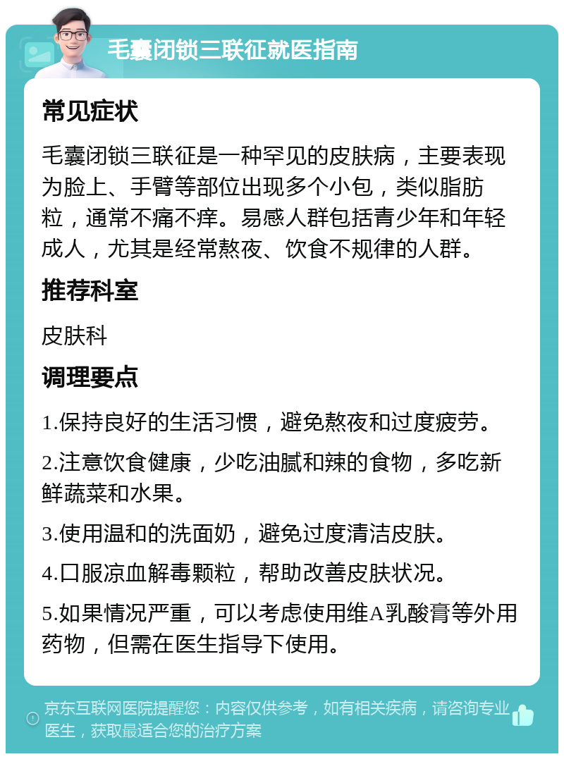 毛囊闭锁三联征就医指南 常见症状 毛囊闭锁三联征是一种罕见的皮肤病，主要表现为脸上、手臂等部位出现多个小包，类似脂肪粒，通常不痛不痒。易感人群包括青少年和年轻成人，尤其是经常熬夜、饮食不规律的人群。 推荐科室 皮肤科 调理要点 1.保持良好的生活习惯，避免熬夜和过度疲劳。 2.注意饮食健康，少吃油腻和辣的食物，多吃新鲜蔬菜和水果。 3.使用温和的洗面奶，避免过度清洁皮肤。 4.口服凉血解毒颗粒，帮助改善皮肤状况。 5.如果情况严重，可以考虑使用维A乳酸膏等外用药物，但需在医生指导下使用。