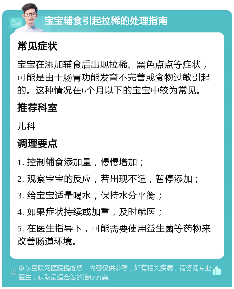 宝宝辅食引起拉稀的处理指南 常见症状 宝宝在添加辅食后出现拉稀、黑色点点等症状，可能是由于肠胃功能发育不完善或食物过敏引起的。这种情况在6个月以下的宝宝中较为常见。 推荐科室 儿科 调理要点 1. 控制辅食添加量，慢慢增加； 2. 观察宝宝的反应，若出现不适，暂停添加； 3. 给宝宝适量喝水，保持水分平衡； 4. 如果症状持续或加重，及时就医； 5. 在医生指导下，可能需要使用益生菌等药物来改善肠道环境。