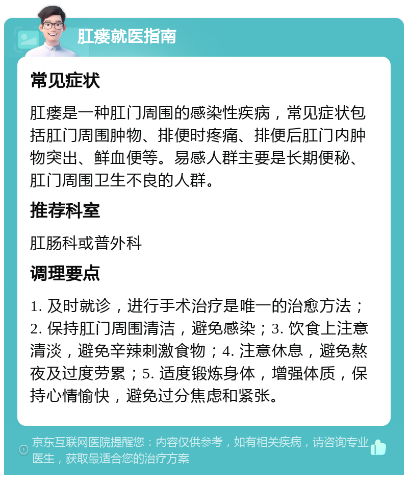 肛瘘就医指南 常见症状 肛瘘是一种肛门周围的感染性疾病，常见症状包括肛门周围肿物、排便时疼痛、排便后肛门内肿物突出、鲜血便等。易感人群主要是长期便秘、肛门周围卫生不良的人群。 推荐科室 肛肠科或普外科 调理要点 1. 及时就诊，进行手术治疗是唯一的治愈方法；2. 保持肛门周围清洁，避免感染；3. 饮食上注意清淡，避免辛辣刺激食物；4. 注意休息，避免熬夜及过度劳累；5. 适度锻炼身体，增强体质，保持心情愉快，避免过分焦虑和紧张。