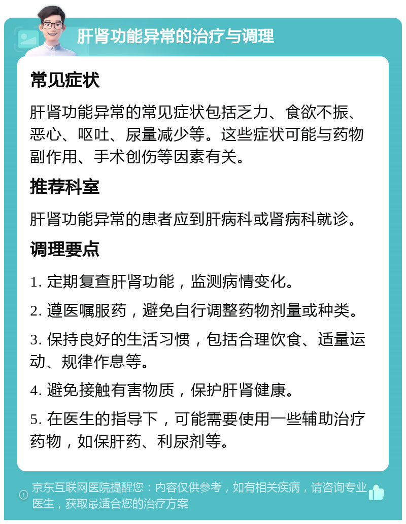 肝肾功能异常的治疗与调理 常见症状 肝肾功能异常的常见症状包括乏力、食欲不振、恶心、呕吐、尿量减少等。这些症状可能与药物副作用、手术创伤等因素有关。 推荐科室 肝肾功能异常的患者应到肝病科或肾病科就诊。 调理要点 1. 定期复查肝肾功能，监测病情变化。 2. 遵医嘱服药，避免自行调整药物剂量或种类。 3. 保持良好的生活习惯，包括合理饮食、适量运动、规律作息等。 4. 避免接触有害物质，保护肝肾健康。 5. 在医生的指导下，可能需要使用一些辅助治疗药物，如保肝药、利尿剂等。