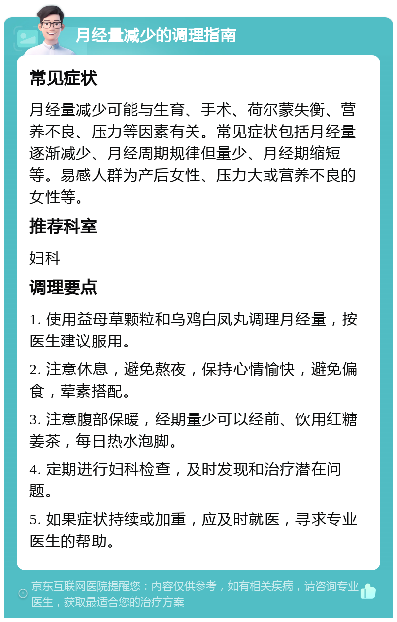 月经量减少的调理指南 常见症状 月经量减少可能与生育、手术、荷尔蒙失衡、营养不良、压力等因素有关。常见症状包括月经量逐渐减少、月经周期规律但量少、月经期缩短等。易感人群为产后女性、压力大或营养不良的女性等。 推荐科室 妇科 调理要点 1. 使用益母草颗粒和乌鸡白凤丸调理月经量，按医生建议服用。 2. 注意休息，避免熬夜，保持心情愉快，避免偏食，荤素搭配。 3. 注意腹部保暖，经期量少可以经前、饮用红糖姜茶，每日热水泡脚。 4. 定期进行妇科检查，及时发现和治疗潜在问题。 5. 如果症状持续或加重，应及时就医，寻求专业医生的帮助。