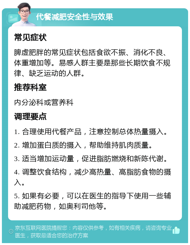 代餐减肥安全性与效果 常见症状 脾虚肥胖的常见症状包括食欲不振、消化不良、体重增加等。易感人群主要是那些长期饮食不规律、缺乏运动的人群。 推荐科室 内分泌科或营养科 调理要点 1. 合理使用代餐产品，注意控制总体热量摄入。 2. 增加蛋白质的摄入，帮助维持肌肉质量。 3. 适当增加运动量，促进脂肪燃烧和新陈代谢。 4. 调整饮食结构，减少高热量、高脂肪食物的摄入。 5. 如果有必要，可以在医生的指导下使用一些辅助减肥药物，如奥利司他等。