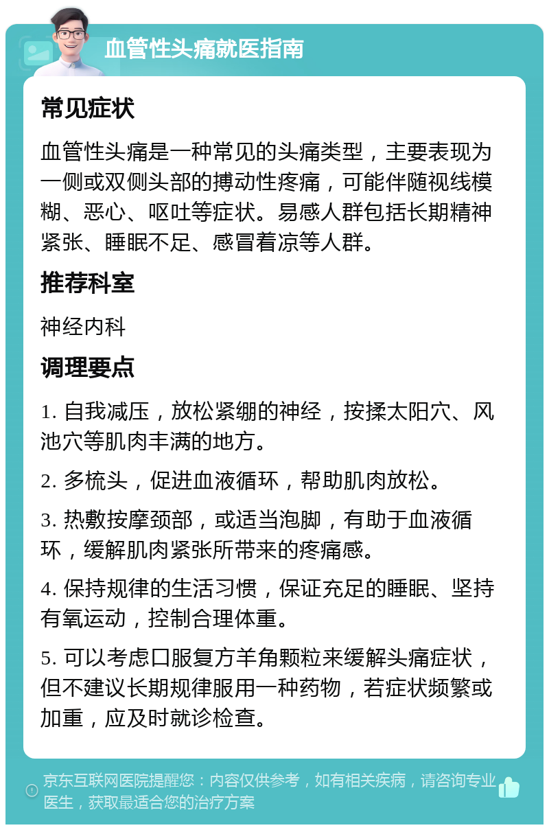 血管性头痛就医指南 常见症状 血管性头痛是一种常见的头痛类型，主要表现为一侧或双侧头部的搏动性疼痛，可能伴随视线模糊、恶心、呕吐等症状。易感人群包括长期精神紧张、睡眠不足、感冒着凉等人群。 推荐科室 神经内科 调理要点 1. 自我减压，放松紧绷的神经，按揉太阳穴、风池穴等肌肉丰满的地方。 2. 多梳头，促进血液循环，帮助肌肉放松。 3. 热敷按摩颈部，或适当泡脚，有助于血液循环，缓解肌肉紧张所带来的疼痛感。 4. 保持规律的生活习惯，保证充足的睡眠、坚持有氧运动，控制合理体重。 5. 可以考虑口服复方羊角颗粒来缓解头痛症状，但不建议长期规律服用一种药物，若症状频繁或加重，应及时就诊检查。