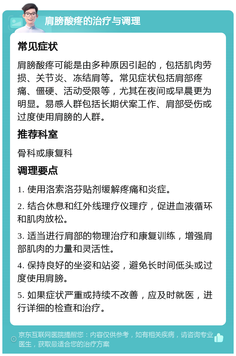 肩膀酸疼的治疗与调理 常见症状 肩膀酸疼可能是由多种原因引起的，包括肌肉劳损、关节炎、冻结肩等。常见症状包括肩部疼痛、僵硬、活动受限等，尤其在夜间或早晨更为明显。易感人群包括长期伏案工作、肩部受伤或过度使用肩膀的人群。 推荐科室 骨科或康复科 调理要点 1. 使用洛索洛芬贴剂缓解疼痛和炎症。 2. 结合休息和红外线理疗仪理疗，促进血液循环和肌肉放松。 3. 适当进行肩部的物理治疗和康复训练，增强肩部肌肉的力量和灵活性。 4. 保持良好的坐姿和站姿，避免长时间低头或过度使用肩膀。 5. 如果症状严重或持续不改善，应及时就医，进行详细的检查和治疗。