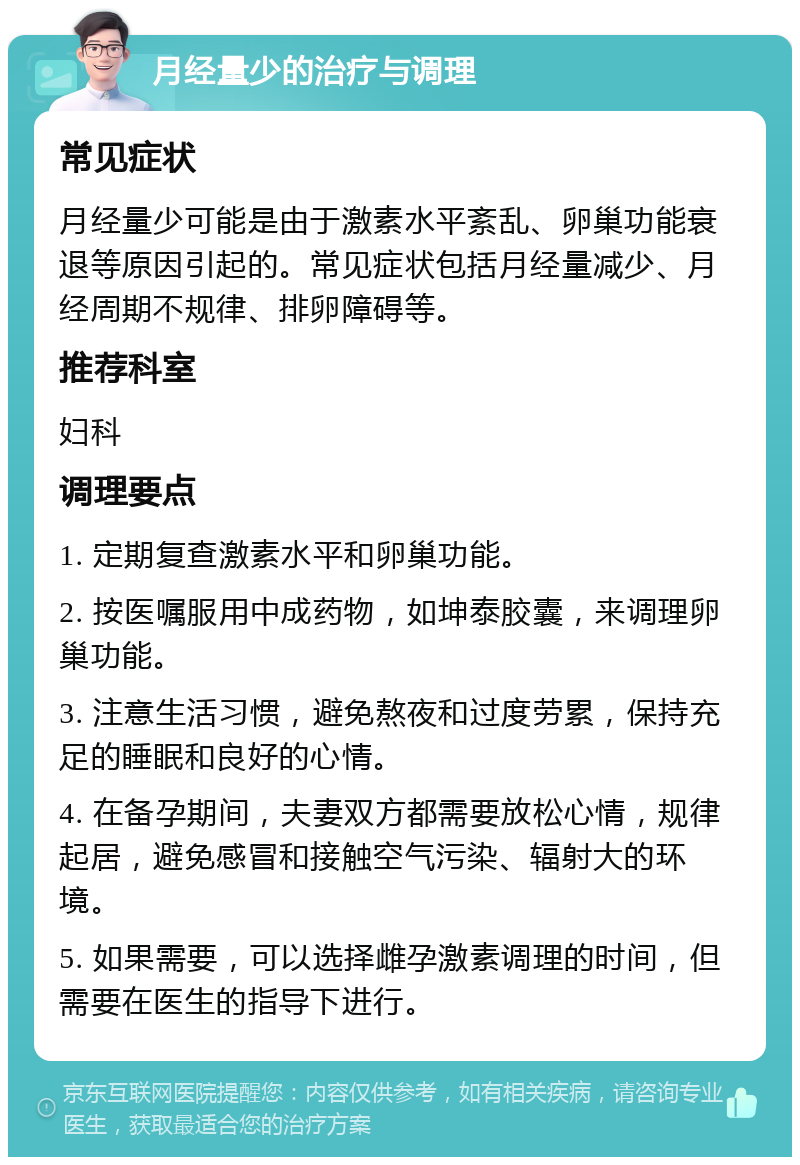 月经量少的治疗与调理 常见症状 月经量少可能是由于激素水平紊乱、卵巢功能衰退等原因引起的。常见症状包括月经量减少、月经周期不规律、排卵障碍等。 推荐科室 妇科 调理要点 1. 定期复查激素水平和卵巢功能。 2. 按医嘱服用中成药物，如坤泰胶囊，来调理卵巢功能。 3. 注意生活习惯，避免熬夜和过度劳累，保持充足的睡眠和良好的心情。 4. 在备孕期间，夫妻双方都需要放松心情，规律起居，避免感冒和接触空气污染、辐射大的环境。 5. 如果需要，可以选择雌孕激素调理的时间，但需要在医生的指导下进行。