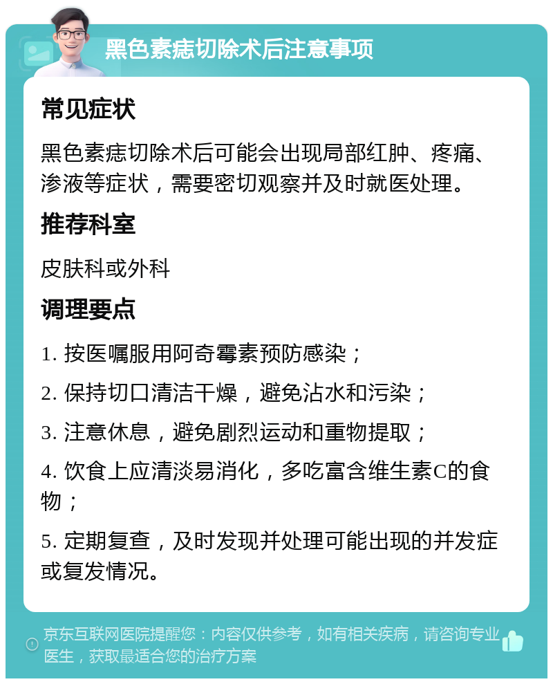 黑色素痣切除术后注意事项 常见症状 黑色素痣切除术后可能会出现局部红肿、疼痛、渗液等症状，需要密切观察并及时就医处理。 推荐科室 皮肤科或外科 调理要点 1. 按医嘱服用阿奇霉素预防感染； 2. 保持切口清洁干燥，避免沾水和污染； 3. 注意休息，避免剧烈运动和重物提取； 4. 饮食上应清淡易消化，多吃富含维生素C的食物； 5. 定期复查，及时发现并处理可能出现的并发症或复发情况。